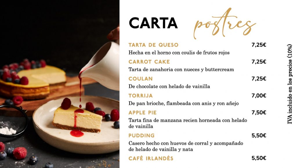 Carta de postres

Tarta de queso hecha al horno con coulis de frutos rojos 7,25€

Tarta de zanahoria con nueces y buttercream 7,25€

Coulan  de chocolate con helado de vainilla 7,25€

Torrija de pan brioche, flambeada con anis y ron añejo 7,00€

Apple pie de tarta fina de manzana recién horneada con helado de vainilla 7,50€

Pudding casero hecho con huevos de corral y acompañado de helado de vainilla y nata 5,50€

Café irlandés 5,50€