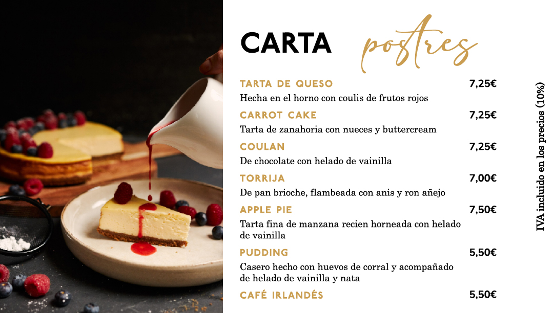 Carta de postres

Tarta de queso hecha al horno con coulis de frutos rojos 7,25€

Tarta de zanahoria con nueces y buttercream 7,25€

Coulan  de chocolate con helado de vainilla 7,25€

Torrija de pan brioche, flambeada con anis y ron añejo 7,00€

Apple pie de tarta fina de manzana recién horneada con helado de vainilla 7,50€

Pudding casero hecho con huevos de corral y acompañado de helado de vainilla y nata 5,50€

Café irlandés 5,50€